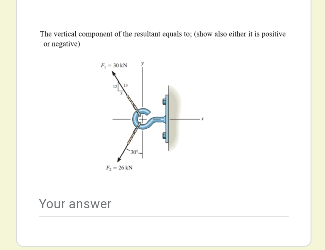 The vertical component of the resultant equals to; (show also either it is positive
or negative)
Fj = 30 kN
1213
30
F, = 26 kN
Your answer
