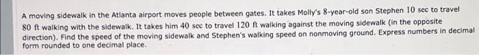 A moving sidewalk in the Atlanta airport moves people between gates. It takes Molly's 8-year-old son Stephen 10 sec to travel
80 ft walking with the sidewalk. It takes him 40 sec to travel 120 ft walking against the moving sidewalk (in the opposite
direction). Find the speed of the moving sidewalk and Stephen's walking speed on nonmoving ground. Express numbers in decimal
form rounded to one decimal place.