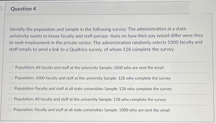 Question 4
Identify the population and sample in the following survey: The administration at a state
university wants to know faculty and staff percep- tions on how their pay would differ were they
to seek employment in the private sector. The administration randomly selects 1000 faculty and
staff emails to send a link to a Qualtrics survey, of whom 128 complete the survey.
Population: All faculty and staff at the university Sample: 1000 who are sent the email
Population: 1000 faculty and staff at the university Sample: 128 who complete the survey
Population: Faculty and staff at all state universities Sample: 128 who complete the survey
Population: All faculty and staff at the university Sample: 128 who complete the survey
Population: Faculty and staff at all state universities Sample: 1000 who are sent the email