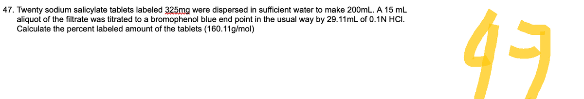 47. Twenty sodium salicylate tablets labeled 325mg were dispersed in sufficient water to make 200mL. A 15 mL
aliquot of the filtrate was titrated to a bromophenol blue end point in the usual way by 29.11mL of 0.1N HCI.
Calculate the percent labeled amount of the tablets (160.11g/mol)
47