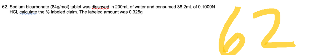 62. Sodium bicarbonate (84g/mol) tablet was dissoved in 200mL of water and consumed 38.2mL of 0.1009N
HCI, calculate the % labeled claim. The labeled amount was 0.325g
62