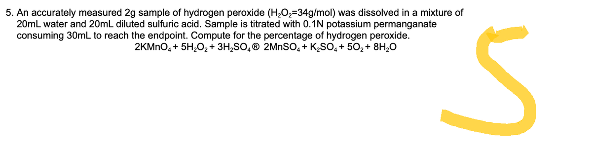 5. An accurately measured 2g sample of hydrogen peroxide (H₂O₂-34g/mol) was dissolved in a mixture of
20mL water and 20mL diluted sulfuric acid. Sample is titrated with 0.1N potassium permanganate
consuming 30mL to reach the endpoint. Compute for the percentage of hydrogen peroxide.
2KMnO4 + 5H₂O₂ + 3H₂SO4Ⓡ 2MnSO4 + K₂SO4 +50₂ + 8H₂O
n