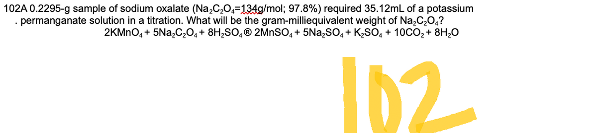 102A 0.2295-g sample of sodium oxalate (Na₂C₂O4=134g/mol; 97.8%) required 35.12mL of a potassium
permanganate solution in a titration. What will be the gram-milliequivalent weight of Na₂C₂O4?
2KMnO4 + 5Na₂C₂O4 + 8H₂SO4Ⓡ 2MnSO4 + 5Na₂SO4 + K₂SO4 + 10CO₂ + 8H₂O
102