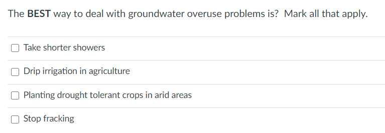 The BEST way to deal with groundwater overuse problems is? Mark all that apply.
Take shorter showers
O Drip irrigation in agriculture
Planting drought tolerant crops in arid areas
O Stop fracking
