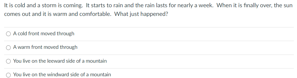 It is cold and a storm is coming. It starts to rain and the rain lasts for nearly a week. When it is finally over, the sun
comes out and it is warm and comfortable. What just happened?
O A cold front moved through
O A warm front moved through
O You live on the leeward side of a mountain
O You live on the windward side of a mountain

