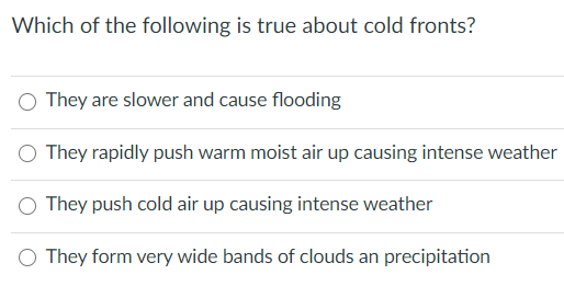 Which of the following is true about cold fronts?
They are slower and cause flooding
O They rapidly push warm moist air up causing intense weather
They push cold air up causing intense weather
O They form very wide bands of clouds an precipitation
