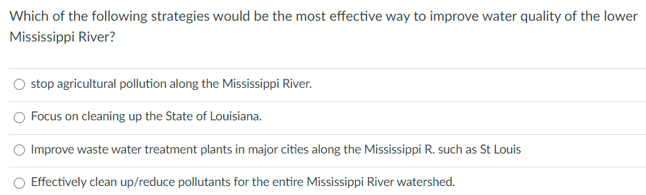 Which of the following strategies would be the most effective way to improve water quality of the lower
Mississippi River?
stop agricultural pollution along the Mississippi River.
Focus on cleaning up the State of Louisiana.
Improve waste water treatment plants in major cities along the Mississippi R. such as St Louis
Effectively clean up/reduce pollutants for the entire Mississippi River watershed.
