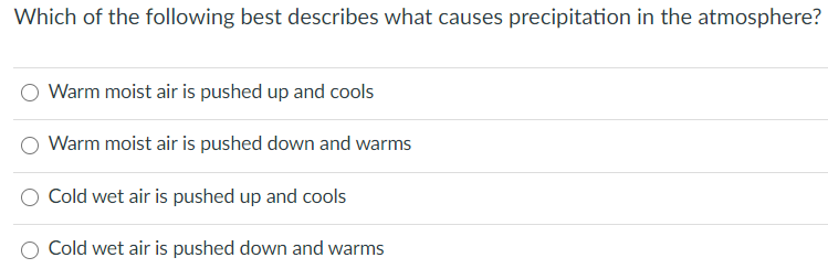 Which of the following best describes what causes precipitation in the atmosphere?
Warm moist air is pushed up and cools
Warm moist air is pushed down and warms
Cold wet air is pushed up and cools
Cold wet air is pushed down and warms
