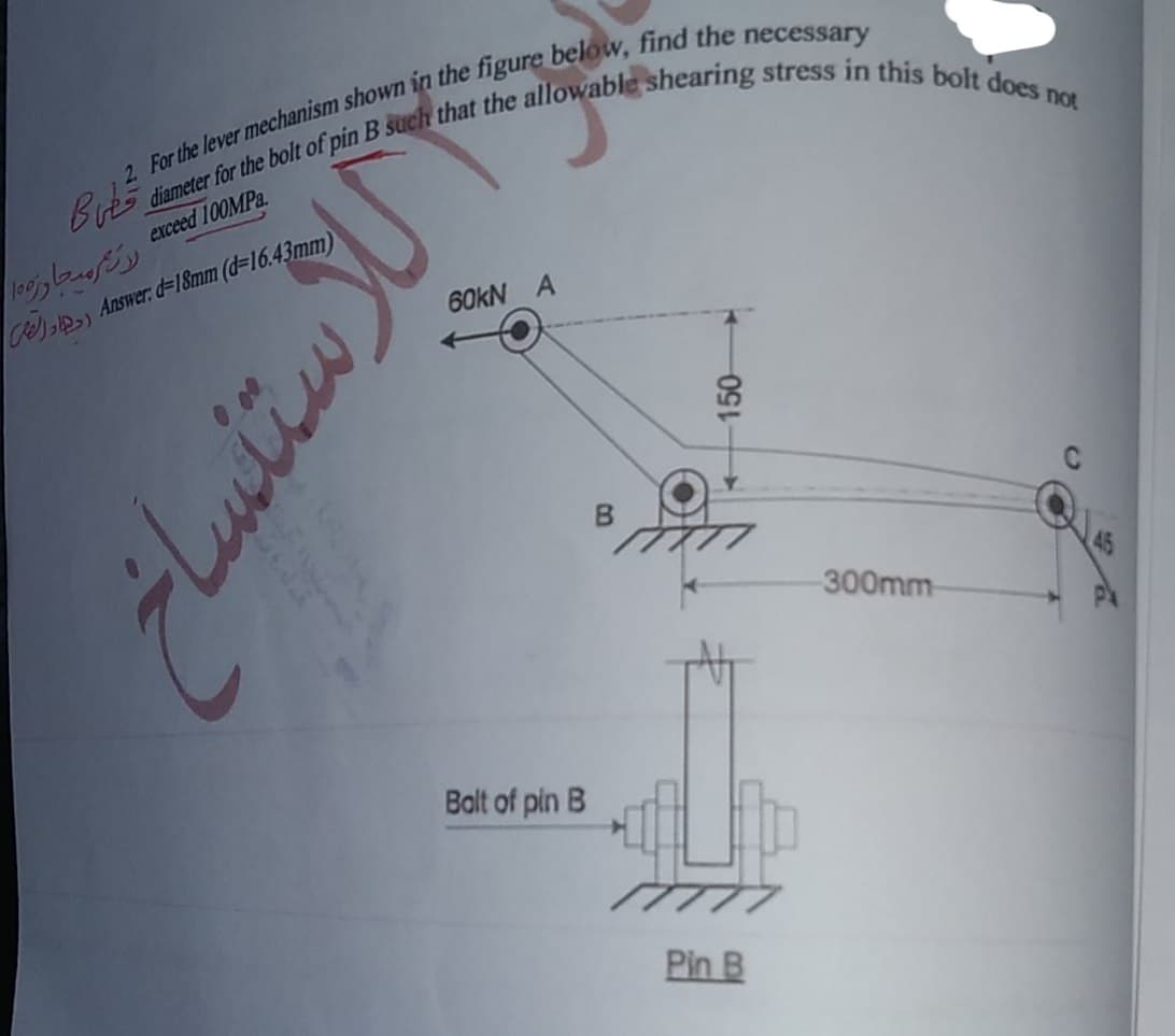 2. For the lever mechanism shown in the figure below, find the necessary
diameter for the bolt of pin B such that the allowable shearing stress in this bolt does not
exceed 100MPa.
طی
رات محار۱۰۰
(Answer: d=18mm (d=16.43mm رادار
ستنساخ
60kN A
Bolt of pin B
B
150
Pin B
300mm