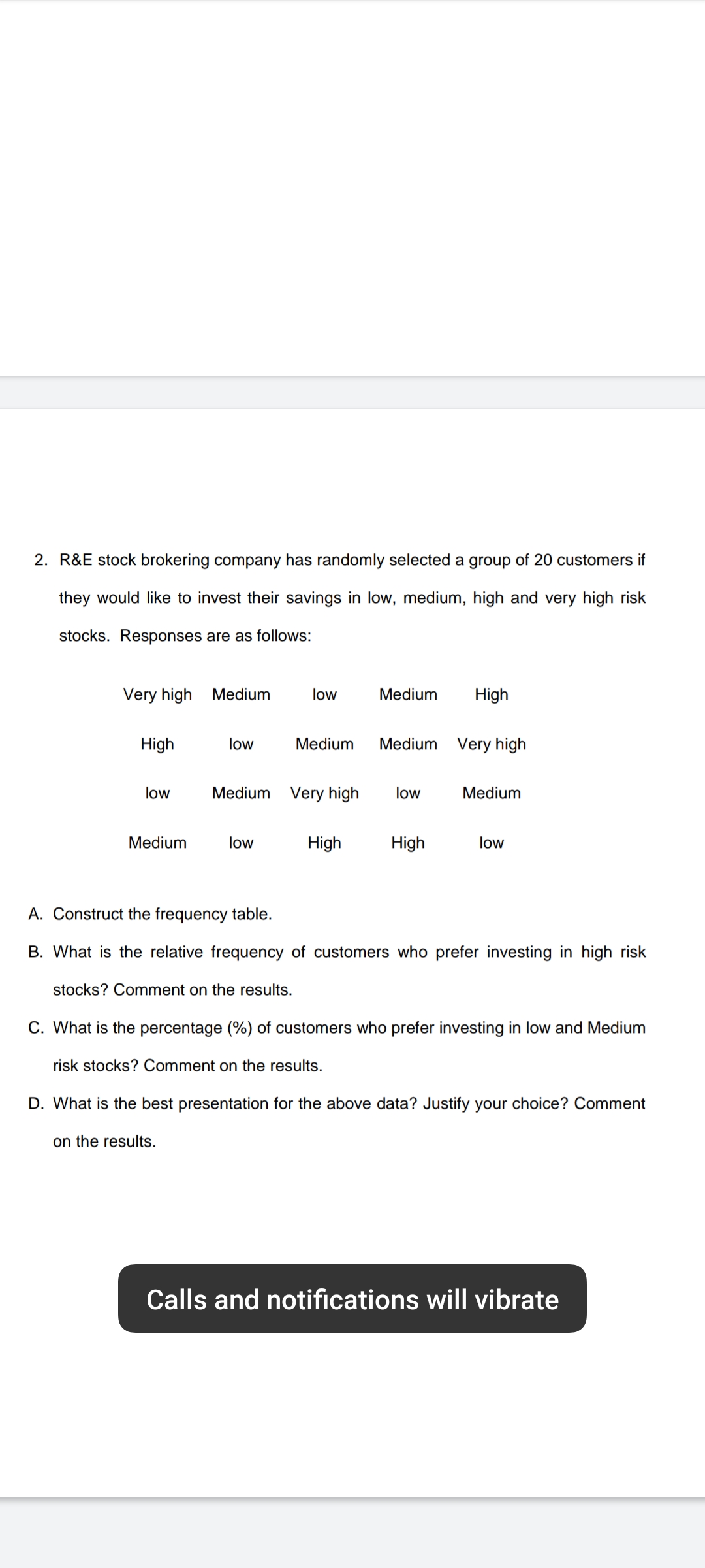 2. R&E stock brokering company has randomly selected a group of 20 customers if
they would like to invest their savings in low, medium, high and very high risk
stocks. Responses are as follows:
Very high
Medium
low
Medium
High
High
low
Medium
Medium Very high
low
Medium Very high
low
Medium
Medium
low
High
High
low
A. Construct the frequency table.
B. What is the relative frequency of customers who prefer investing in high risk
stocks? Comment on the results.
C. What is the percentage (%) of customers who prefer investing in low and Medium
risk stocks? Comment on the results.
D. What is the best presentation for the above data? Justify your choice? Comment
on the results.
Calls and notifications will vibrate
