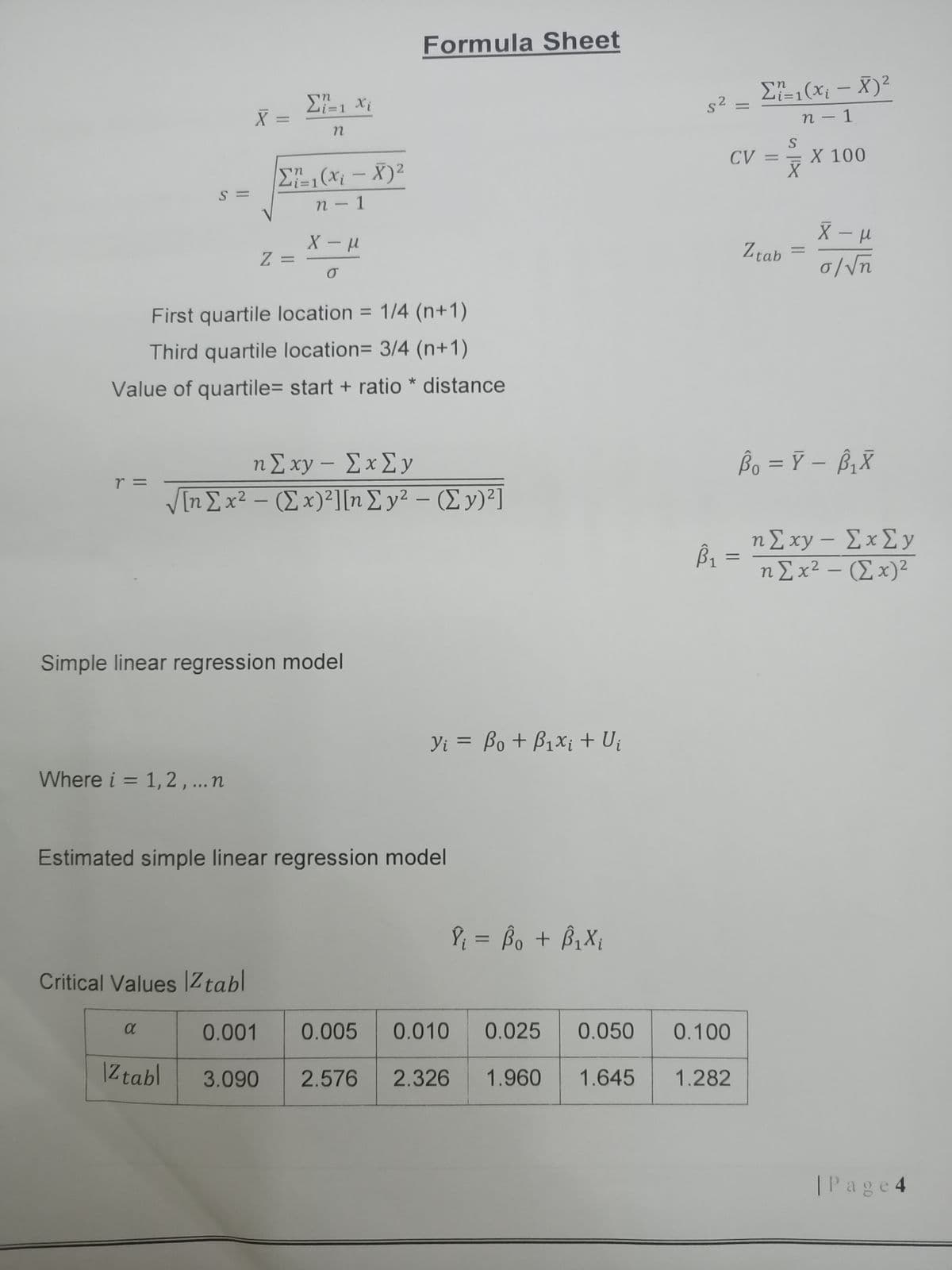 Formula Sheet
E,(x; – X)²
s2
%3D
n - 1
CV =
X 100
E(x; - X)2
S =
n - 1
-
Ztab
Z =
First quartile location = 1/4 (n+1)
Third quartile location= 3/4 (n+1)
Value of quartile= start + ratio * distance
ηΣ xy - ΣxΣy
Bo = Ÿ – ß,X
r =
VIηΣ x2-(Σ x)?] [n Σ y? - (Σν)?1
ηΣ xy -ΣxΣy
η Σ x2 - (Σ x)2
Simple linear regression model
Yi = Bo + B1×¡ + Uj
Where i = 1,2,...n
Estimated simple linear regression model
P = Bo + B,X,
%3D
Critical Values |Ztabl
0.001
0.005
0.010
0.025
0.050
0.100
|Ztabl
3.090
2.576
2.326
1.960
1.645
1.282
|Page 4
