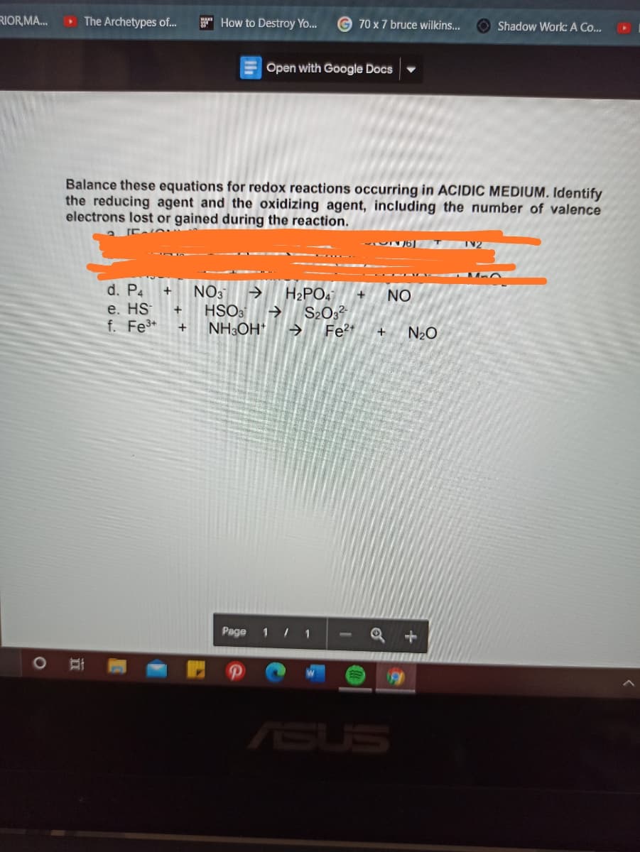 RIOR,MA...
The Archetypes of.
* How to Destroy Yo...
70 x 7 bruce wilkins...
O Shadow Work: A Co...
Open with Google Docs
Balance these equations for redox reactions occurring in ACIDIC MEDIUM. Identify
the reducing agent and the oxidizing agent, including the number of valence
electrons lost or gained during the reaction.
d. P4
e. HS
f. Fe*
NO3
HSO3
NH3OH*
->
H2PO4
S2032
Fe2t
NO
+
N20
Page
1 / 1
ASUS
