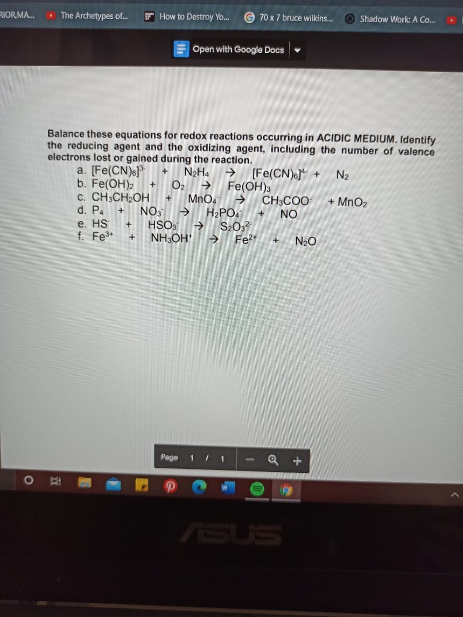 RIOR,MA...
The Archetypes of.
* How to Destroy Yo...
70 x 7 bruce wilkins...
O Shadow Work: A Co...
Open with Google Docs
Balance these equations for redox reactions occurring in ACIDIC MEDIUM. Identify
the reducing agent and the oxidizing agent, including the number of valence
electrons lost or gained during the reaction.
a. [Fe(CN)s]*
b. Fe(OH)2
c. CH3CH2OH
d. P4
e. HS
f. Fe*
N2H4
(Fe(CN)6]* +
Fe(OH)3
CH3COO
NO
N2
O2
MnO4
H2PO4
S2032
Fe+
+
+ MnO2
NO3
HSO3
NH3OH*
+
N2O
Page
1 / 1
ASUS
