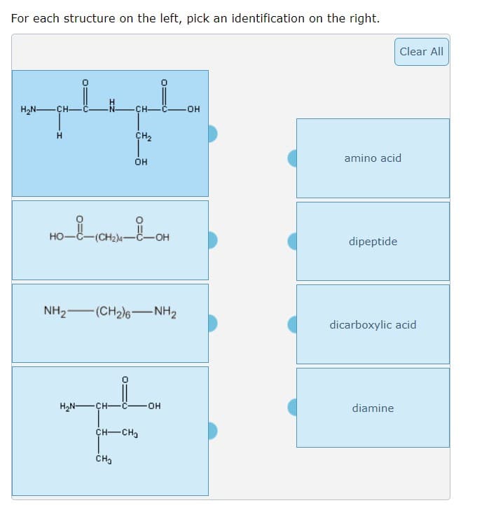 For each structure on the left, pick an identification on the right.
Clear All
H2N-ÇH-
-CH-
-OH
CH2
amino acid
OH
но-
(CH2)4-C-OH
dipeptide
NH2-(CH2)6-NH2
dicarboxylic acid
H2N-ÇH-
HO-
diamine
CH-CH,
