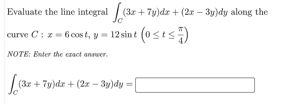 Evaluate the line integral /
(3x + 7y)dx + (2x – 3y)dy along the
curve C: x =
6 cos t, y = 12 sin t
NOTE: Enter the exact answer.
(3x + 7y)dx + (2x – 3y)dy
