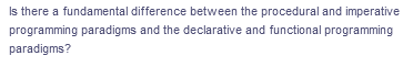 Is there a fundamental difference between the procedural and imperative
programming paradigms and the declarative and functional programming
paradigms?