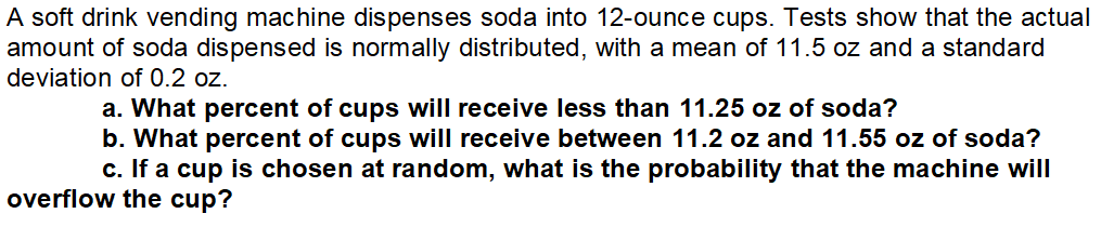 A soft drink vending machine dispenses soda into 12-ounce cups. Tests show that the actual
amount of soda dispensed is normally distributed, with a mean of 11.5 oz and a standard
deviation of 0.2 oz.
a. What percent of cups will receive less than 11.25 oz of soda?
b. What percent of cups will receive between 11.2 oz and 11.55 oz of soda?
c. If a cup is chosen at random, what is the probability that the machine will
overflow the cup?
