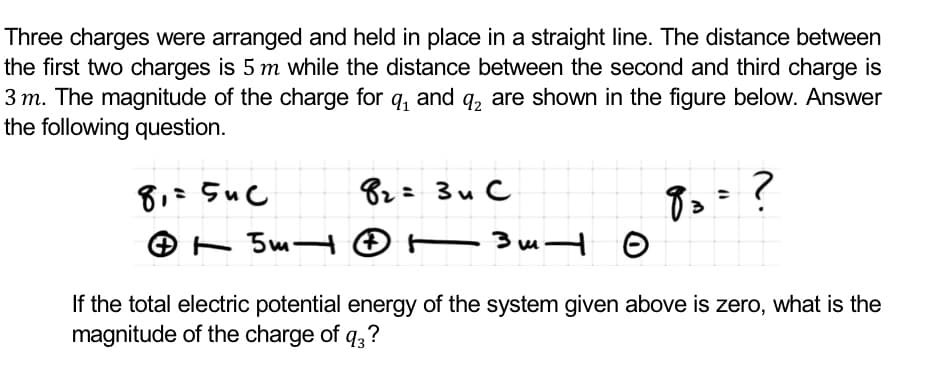 Three charges were arranged and held in place in a straight line. The distance between
the first two charges is 5 m while the distance between the second and third charge is
3 m. The magnitude of the charge for q, and q, are shown in the figure below. Answer
the following question.
82=3u C
O - 5m- © t
If the total electric potential energy of the system given above is zero, what is the
magnitude of the charge of q,?
