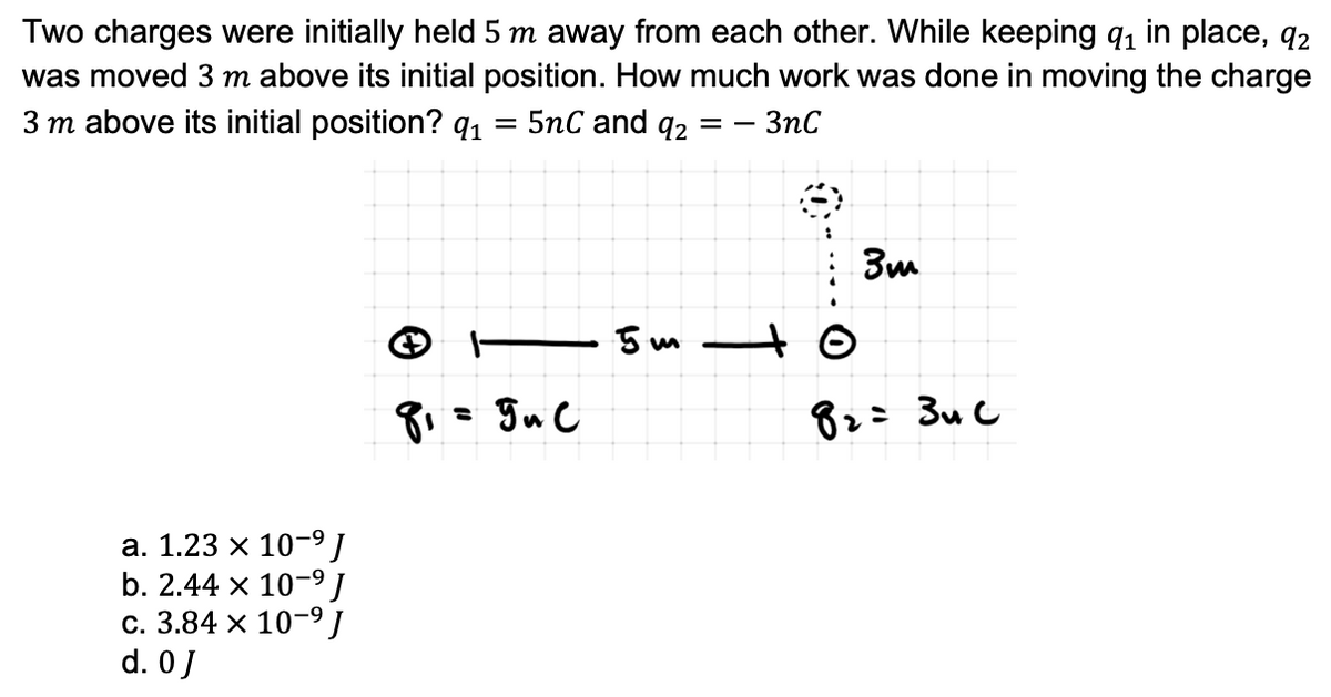 Two charges were initially held 5 m away from each other. While keeping q,ı in place, q2
was moved 3 m above its initial position. How much work was done in moving the charge
3 m above its initial position? q1
5nC and q2
3nC
= -
3m
- 5 m –to
= guC
82= 3u C
а. 1.23 х 10-9]
b. 2.44 x 10-9J
с. 3.84 х 10-9J
d. 0J
