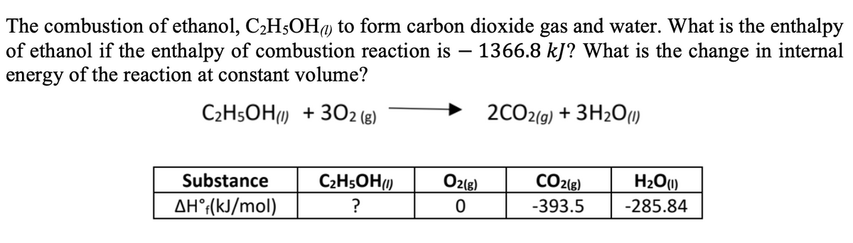 The combustion of ethanol, C,H$OH@ to form carbon dioxide gas and water. What is the enthalpy
of ethanol if the enthalpy of combustion reaction is – 1366.8 kJ? What is the change in internal
-
energy
of the reaction at constant volume?
C2H5OH) + 3O2 (g)
2CO2(g) + 3H2O)
Substance
C2H5OH)
O2(g)
CO2{g)
H2O1)
AH°:(kJ/mol)
?
-393.5
-285.84
