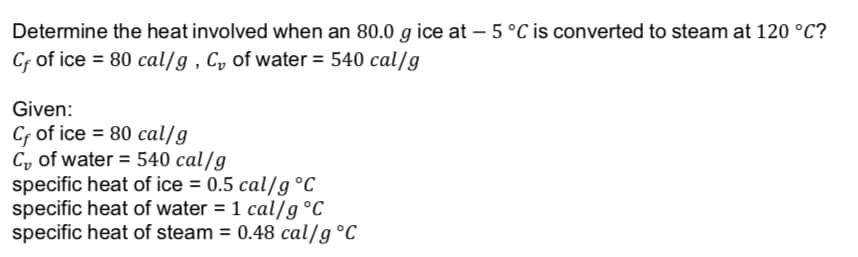 Determine the heat involved when an 80.0 g ice at – 5 °C is converted to steam at 120 °C?
Cf of ice = 80 cal/g , C, of water = 540 cal/g
Given:
Cf of ice = 80 cal/g
C, of water = 540 cal/g
specific heat of ice = 0.5 cal/g °C
specific heat of water = 1 cal/g°C
specific heat of steam = 0.48 cal/g °C
