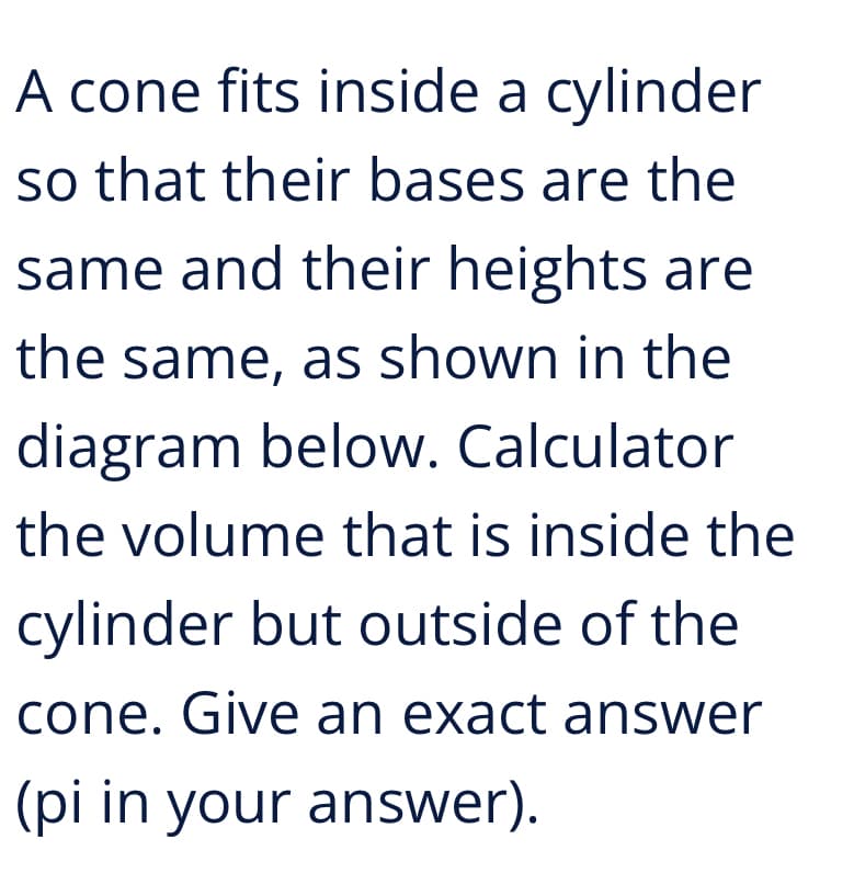 A cone fits inside a cylinder
so that their bases are the
same and their heights are
the same, as shown in the
diagram below. Calculator
the volume that is inside the
cylinder but outside of the
cone. Give an exact answer
(pi in your answer).
