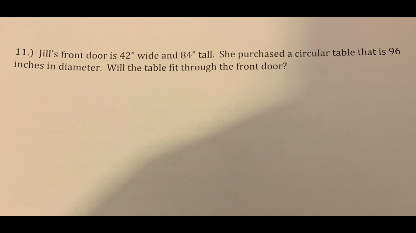 11.) Jill's front door is 42" wide and 84" tall. She purchased a circular table that is 96
inches in diameter. Will the table fit through the front door?
