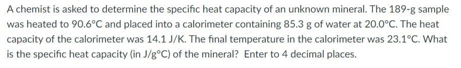 A chemist is asked to determine the specific heat capacity of an unknown mineral. The 189-g sample
was heated to 90.6°C and placed into a calorimeter containing 85.3 g of water at 20.0°C. The heat
capacity of the calorimeter was 14.1 J/K. The final temperature in the calorimeter was 23.1°C. What
is the specific heat capacity (in J/g°C) of the mineral? Enter to 4 decimal places.
