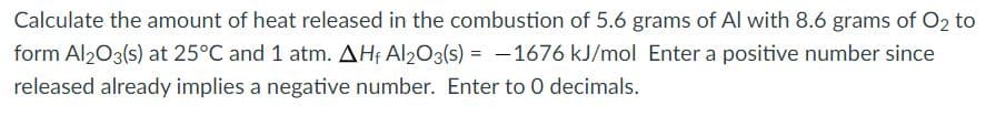 Calculate the amount of heat released in the combustion of 5.6 grams of Al with 8.6 grams of O2 to
form Al203(s) at 25°C and 1 atm. AHf Al203(s) = -1676 kJ/mol Enter a positive number since
released already implies a negative number. Enter to 0 decimals.
