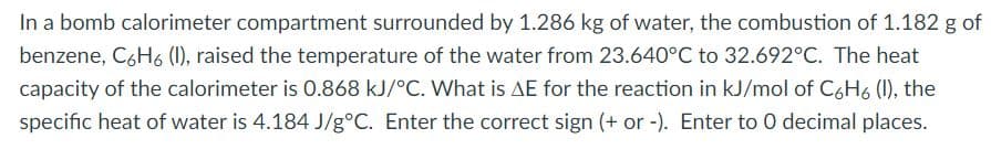 In a bomb calorimeter compartment surrounded by 1.286 kg of water, the combustion of 1.182 g of
benzene, C6H6 (1), raised the temperature of the water from 23.640°C to 32.692°C. The heat
capacity of the calorimeter is 0.868 kJ/°C. What is AE for the reaction in kJ/mol of C6H6 (1), the
specific heat of water is 4.184 J/g°C. Enter the correct sign (+ or -). Enter to 0 decimal places.
