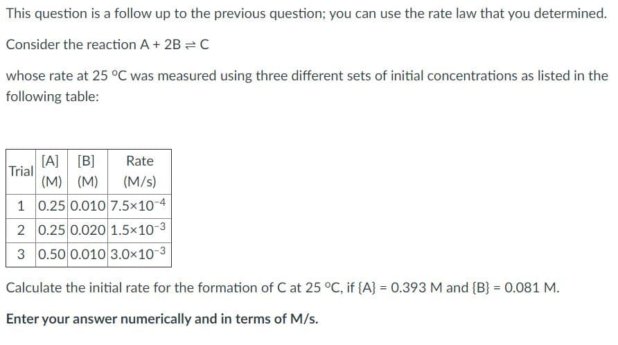 This question is a follow up to the previous question; you can use the rate law that you determined.
Consider the reaction A+ 2B = C
whose rate at 25 °C was measured using three different sets of initial concentrations as listed in the
following table:
[A]
Trial
[B]
Rate
(M) (M)
(M/s)
1 0.25 0.010 7.5x10-4
2 0.25 0.020 1.5×10-3
0.50 0.010 3.0×10-3
Calculate the initial rate for the formation of C at 25 °C, if {A} = 0.393 M and {B} = 0.081 M.
Enter your answer numerically and in terms of M/s.
