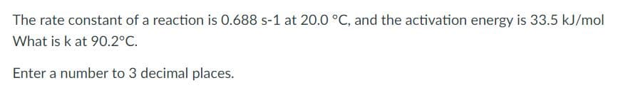 The rate constant of a reaction is 0.688 s-1 at 20.0 °C, and the activation energy is 33.5 kJ/mol
What is k at 90.2°C.
Enter a number to 3 decimal places.
