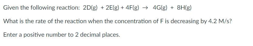 Given the following reaction: 2D(g) + 2E(g) + 4F(g) → 4G(g) + 8H(g)
What is the rate of the reaction when the concentration of Fis decreasing by 4.2 M/s?
Enter a positive number to 2 decimal places.
