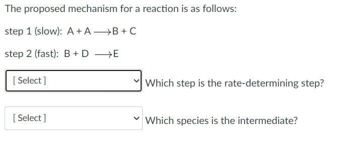 The proposed mechanism for a reaction is as follows:
step 1 (slow): A+ A B + C
step 2 (fast):B+ D >E
[ Select ]
Which step is the rate-determining step?
[ Select ]
v Which species is the intermediate?
