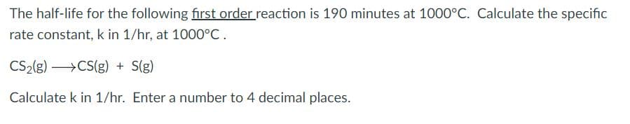 The half-life for the following first order reaction is 190 minutes at 1000°C. Calculate the specific
rate constant, k in 1/hr, at 1000°C.
CS2(g) >CS(g) + S(g)
Calculate k in 1/hr. Enter a number to 4 decimal places.
