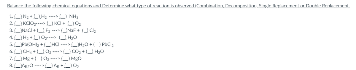 Balance the following chemical equations and Determine what type of reaction is observed (Combination, Decomposition, Single Replacement or Double Replacement.
1.) N₂ + H₂ ----> () NH3
2.()KCIO3----> (_)KCI+ (_) 0₂
3. (_)NaCl +(_). F₂ ---> (_)NaF + (_) Cl₂
4.) H₂ + () O₂----> (_). H₂O
5. () Pb(OH)2 + (_)HCI ----> (_)H₂O + ( ) PbCl₂
6. () CH4 + () O₂ ----> (_) CO₂ + (_) H₂O
7.) Mg +( ) 0₂ ----> () MgO
8. (Ag₂O ----> (_) Ag+ (_) 0₂