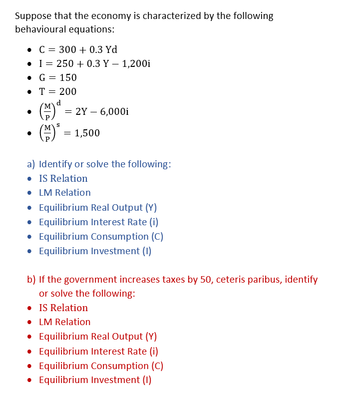 Suppose that the economy is characterized by the following
behavioural equations:
• C = 300+ 0.3 Yd
I= 250+ 0.3 Y - 1,200i
• G = 150
• T = 200
d
(M)⁰
S
(³
=
2Y - 6,000i
= 1,500
a) Identify or solve the following:
• IS Relation
• LM Relation
• Equilibrium Real Output (Y)
• Equilibrium Interest Rate (i)
• Equilibrium Consumption (C)
• Equilibrium Investment (1)
b) If the government increases taxes by 50, ceteris paribus, identify
or solve the following:
• IS Relation
• LM Relation
• Equilibrium Real Output (Y)
• Equilibrium Interest Rate (i)
• Equilibrium Consumption (C)
• Equilibrium Investment (1)