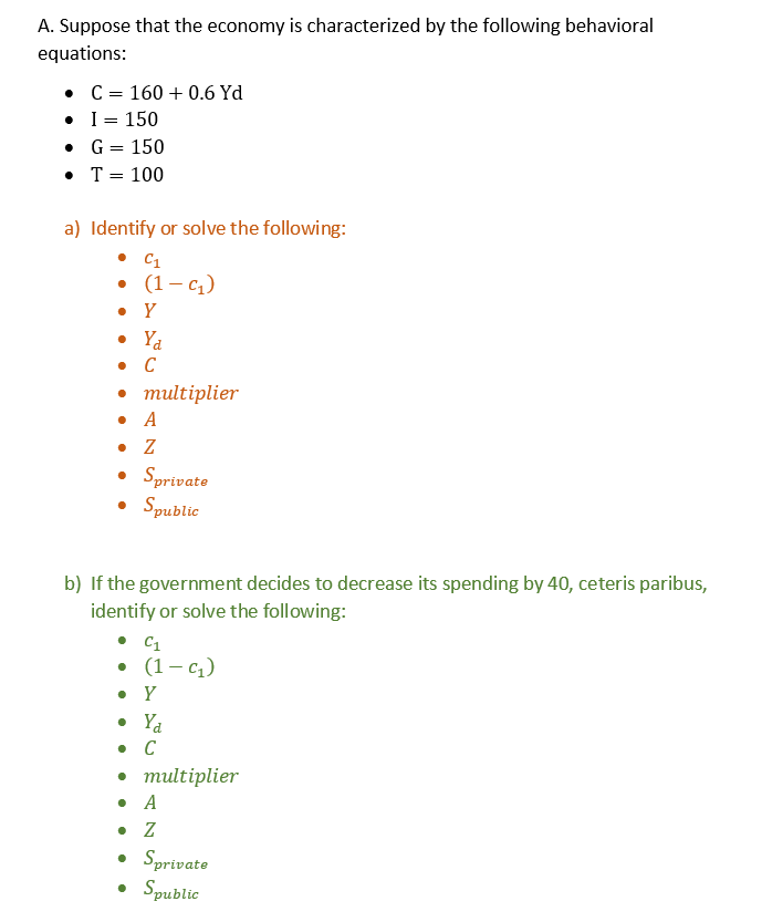 A. Suppose that the economy is characterized by the following behavioral
equations:
•
•
C = 160+ 0.6 Yd
I = 150
•
G = 150
• T = 100
a) Identify or solve the following:
• C1
• (1-C₁)
. Y
• Ya
. C
• multiplier
• A
. Z
• Sprivate
• Spublic
b) If the government decides to decrease its spending by 40, ceteris paribus,
identify or solve the following:
C₁
• (1-C₁)
. Y
• Yd
• C
• multiplier
. A
. Z
• Sprivate
• Spublic