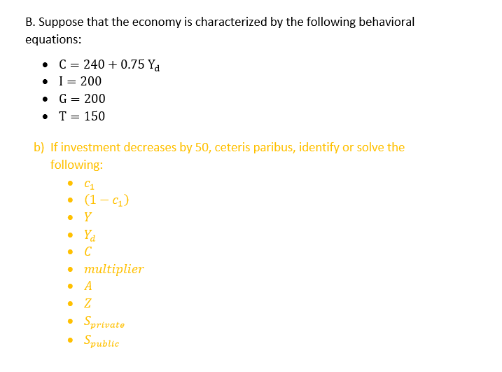 B. Suppose that the economy is characterized by the following behavioral
equations:
C = 240 +0.75 Ya
I = 200
•
•
G = 200
• T = 150
b) If investment decreases by 50, ceteris paribus, identify or solve the
following:
●
C1
(1-q₁₂)
Y
• Ya
• C
• multiplier
• A
• Z
• Sprivate
Spublic