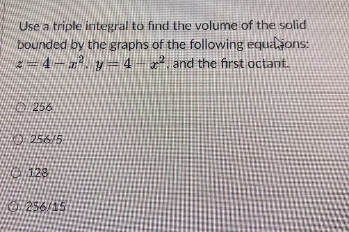 Use a triple integral to find the volume of the solid
bounded by the graphs of the following equaons:
y = 4 – x², and the first octant.
こ=4-72
%3D
O 256
O 256/5
O 128
O 256/15
