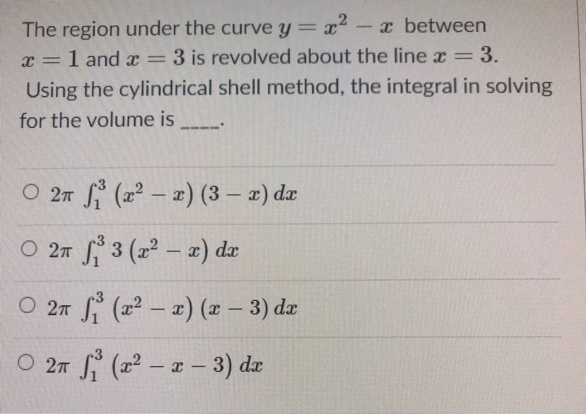 The region under the curve y= x2- x between
3 is revolved about the line x = 3.
1 and x
Using the cylindrical shell method, the integral in solving
for the volume is
O 27 (2 – a) (3 – a) da
O 27 3 (a2 - æ) da
O 2m (22 – x) (2 – 3) de
O 2m (22 – a 3) dæ
