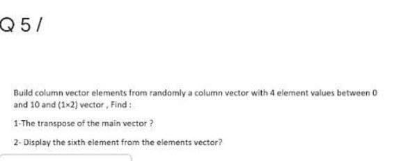 Q5/
Build column vector elements from randomly a column vector with 4 element values between 0
and 10 and (1x2) vector, Find:
1-The transpose of the main vector ?
2- Display the sixth element from the elements vector?
