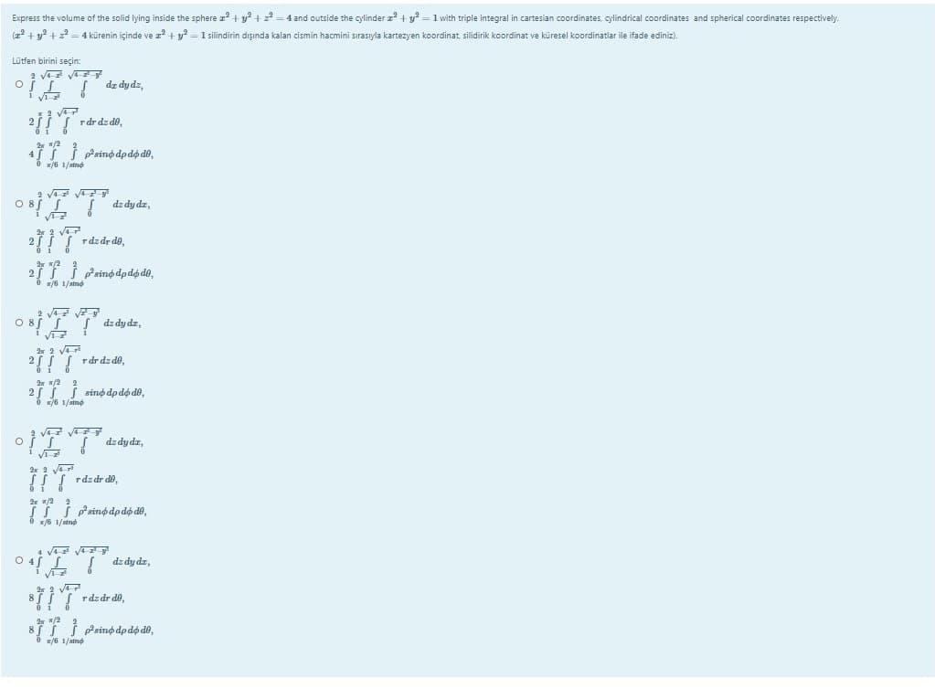 Express the volume of the solid lying inside the sphere z +y? +z2 = 4 and outside the cylinder z + y? = 1 with triple integral in cartesian coordinates, cylindrical coordinates and spherical coordinates respectively.
(z + y? + 2 = 4 kürenin içinde ve z +y =1 silindirin dışında kalan cismin hacmini sırasıyla kartezyen koordinat, silidirik koordinat ve küresel koordinatlar ile ifade ediniz).
Lütfen birini seçin:
2 va V
dz dy dz,
rdr dz do,
4Ti Psino dp dø dô,
dz dy dz,
2 rdzdr do,
/6 1/atno
2r 2 va
rdr dz de,
25 T sino dpdó do,
1/aind
de dydz,
2r 2 va
!! rdzdr do,
/6 1/strnd
4 V Vy
0 de dydz,
s rdzdr di,
*/6 1/atnd
