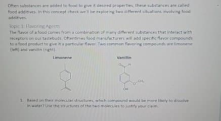 Often substances are added to food to give it desired properties, these substances are called
food additives. In this concept check we'll be exploring two different situations involving food
additives.
Topic 1: Flavoring Agents
The flavor of a food comes from a combination of many different substances that interact with
receptors on our tastebuds. Oftentimes food manufacturers will add specific flavor compounds
to a food product to give it a particular flavor. Two common flavoring compounds are limonene
(left) and vanillin (right).
Limonene
Vanillin
CH,
CH
1. Based on their molecular structures, which compound would be more likely to dissolve
in water? Use the structures of the two molecules to justify your claim.