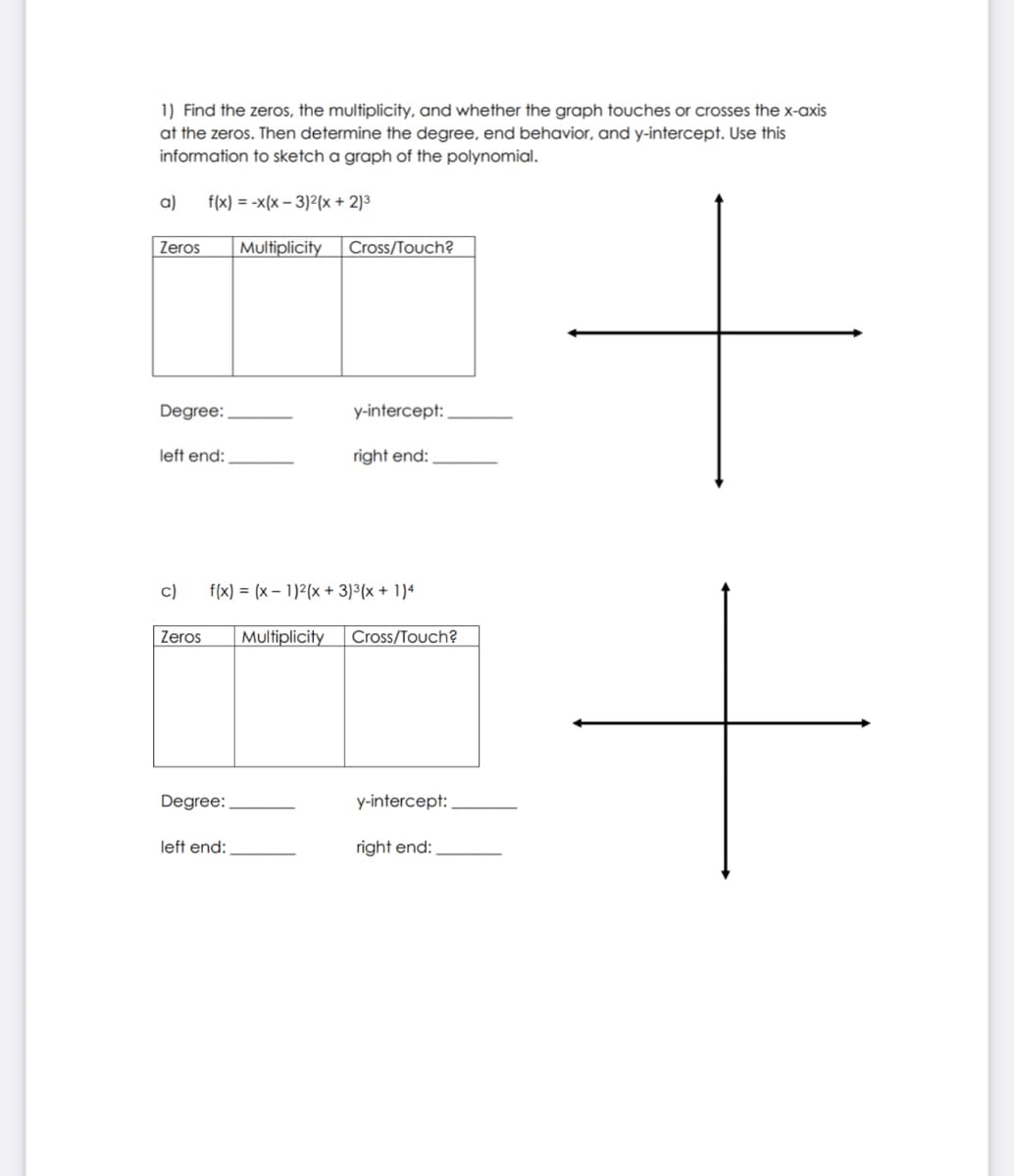 1) Find the zeros, the multiplicity, and whether the graph touches or crosses the x-axis
at the zeros. Then determine the degree, end behavior, and y-intercept. Use this
information to sketch a graph of the polynomial.
a)
f(x) = -x(x – 3)2(x + 2)3
Zeros
Multiplicity
Cross/Touch?
Degree:
y-intercept:
left end:
right end:
c)
f(x) = (x – 1)2(x + 3)³(x + 1)4
Zeros
Multiplicity
Cross/Touch?
Degree:
y-intercept:
left end:
right end:
