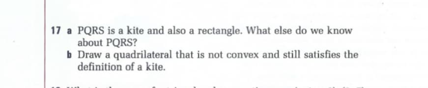 17 a PQRS is a kite and also a rectangle. What else do we know
about PQRS?
b Draw a quadrilateral that is not convex and still satisfies the
definition of a kite.
