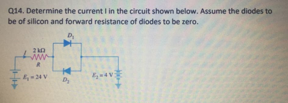 Q14. Determine the current I in the circuit shown below. Assume the diodes to
be of silicon and forward resistance of diodes to be zero.
D1
2 k2
R
E2 = 4 V
E, = 24 V
D2
