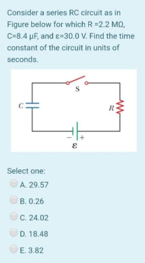 Consider a series RC circuit as in
Figure below for which R =2.2 MQ,
C=8.4 pF, and e=30.0 V. Find the time
constant of the circuit in units of
seconds.
R
Select one:
A. 29.57
B. 0.26
C. 24.02
D. 18.48
E. 3.82
