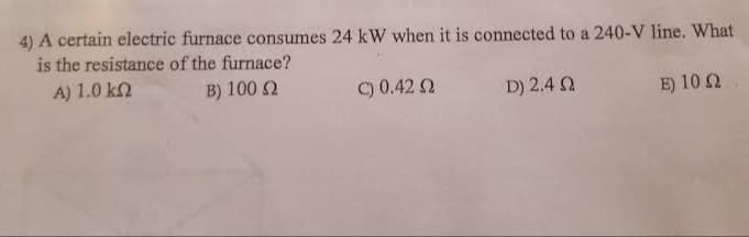 4) A certain electric furnace consumes 24 kW when it is connected to a 240-V line. What
is the resistance of the furnace?
A) 1.0 k2
B) 100 2
C) 0.42 2
D) 2.4 2
E) 10 2
