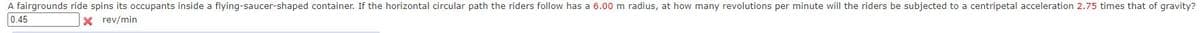 A fairgrounds ride spins its occupants inside a flying-saucer-shaped container. If the horizontal circular path the riders follow has a 6.00 m radius, at how many revolutions per minute will the riders be subjected to a centripetal acceleration 2.75 times that of gravity?
0.45
X rev/min
